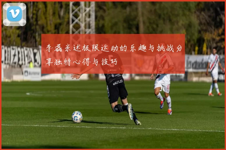 李磊亲述极限运动的乐趣与挑战分享独特心得与技巧