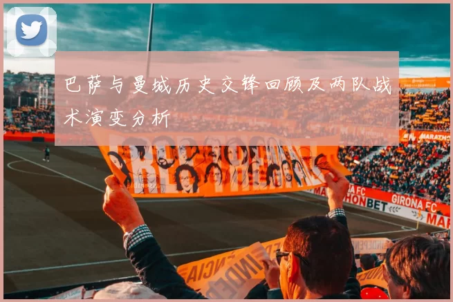 巴萨与曼城历史交锋回顾及两队战术演变分析