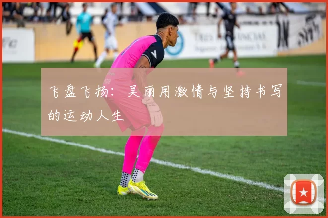 飞盘飞扬：吴丽用激情与坚持书写的运动人生