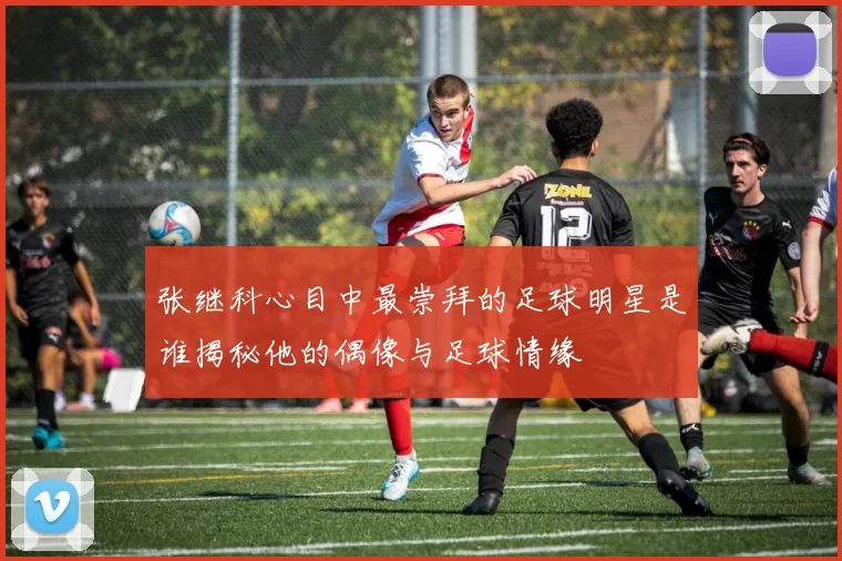 张继科心目中最崇拜的足球明星是谁揭秘他的偶像与足球情缘