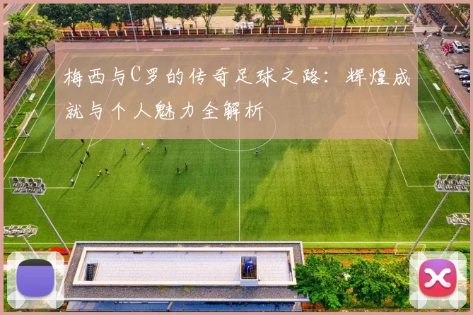 梅西与C罗的传奇足球之路：辉煌成就与个人魅力全解析