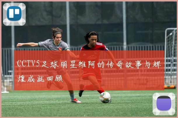 CCTV5足球明星维阿的传奇故事与辉煌成就回顾