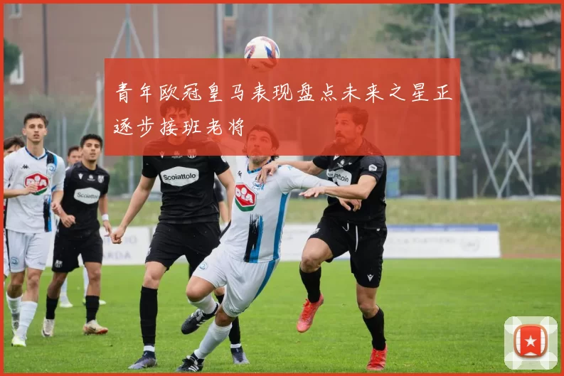 青年欧冠皇马表现盘点未来之星正逐步接班老将
