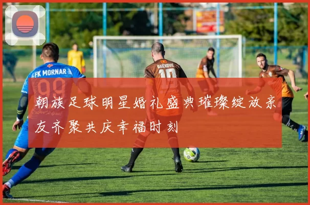 朝族足球明星婚礼盛典璀璨绽放亲友齐聚共庆幸福时刻