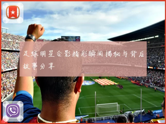 足球明星合影精彩瞬间揭秘与背后故事分享