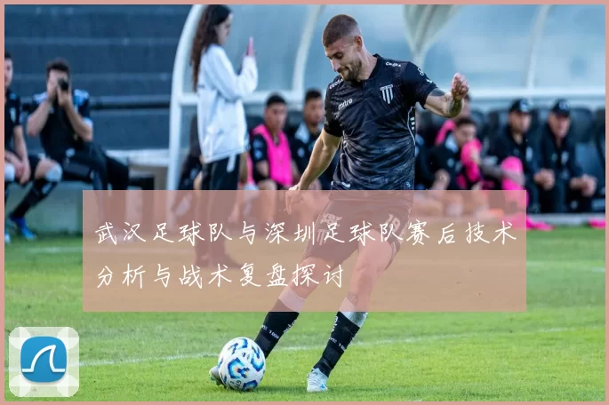 武汉足球队与深圳足球队赛后技术分析与战术复盘探讨