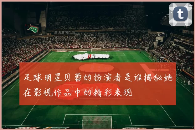 足球明星贝蕾的扮演者是谁揭秘她在影视作品中的精彩表现