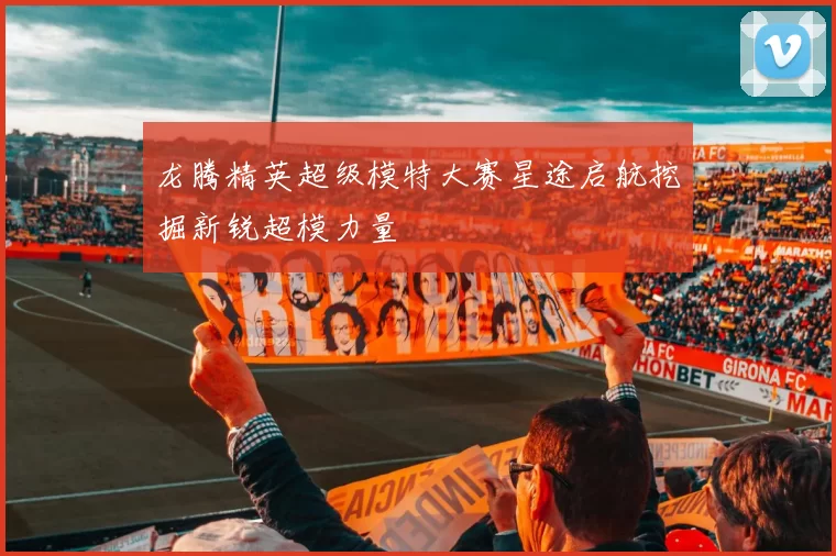 龙腾精英超级模特大赛星途启航挖掘新锐超模力量