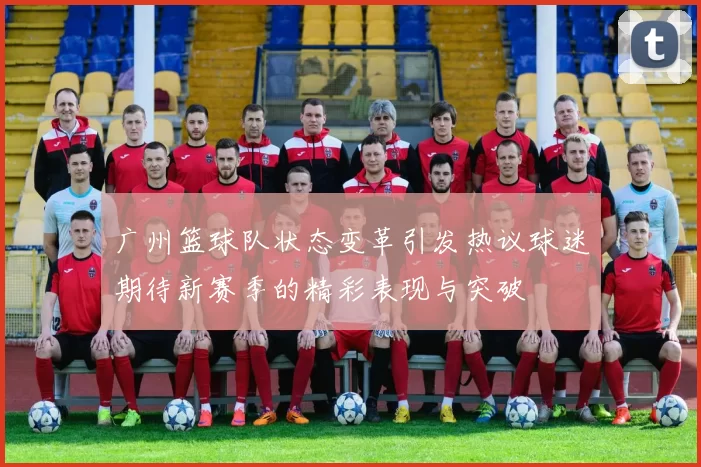 广州篮球队状态变革引发热议球迷期待新赛季的精彩表现与突破