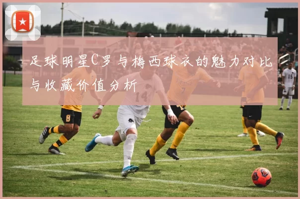 足球明星C罗与梅西球衣的魅力对比与收藏价值分析