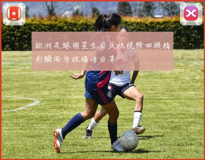 欧洲足球明星生日庆祝视频回顾精彩瞬间与祝福语分享
