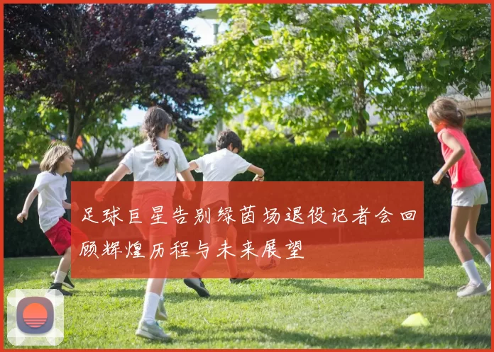 足球巨星告别绿茵场退役记者会回顾辉煌历程与未来展望