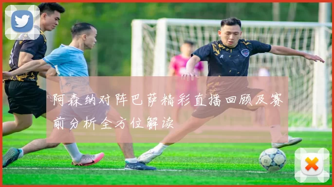阿森纳对阵巴萨精彩直播回顾及赛前分析全方位解读