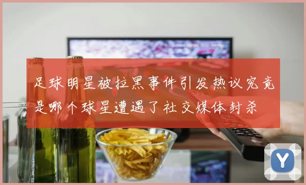 足球明星被拉黑事件引发热议究竟是哪个球星遭遇了社交媒体封杀