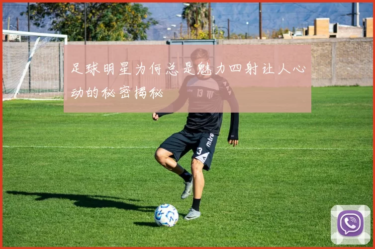 足球明星为何总是魅力四射让人心动的秘密揭秘
