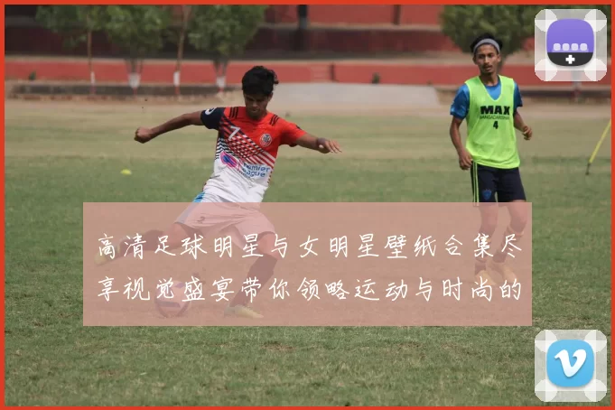 高清足球明星与女明星壁纸合集尽享视觉盛宴带你领略运动与时尚的完美结合