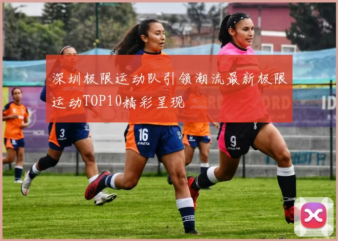 深圳极限运动队引领潮流最新极限运动TOP10精彩呈现