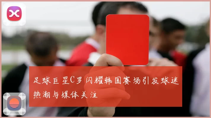 足球巨星C罗闪耀韩国赛场引发球迷热潮与媒体关注