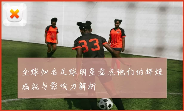 全球知名足球明星盘点他们的辉煌成就与影响力解析