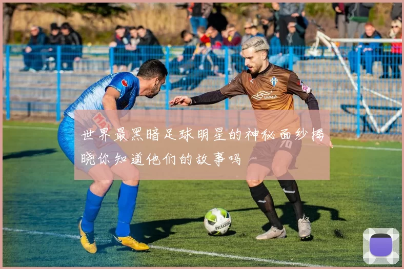 世界最黑暗足球明星的神秘面纱揭晓你知道他们的故事吗