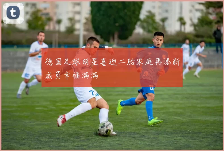 德国足球明星喜迎二胎家庭再添新成员幸福满满