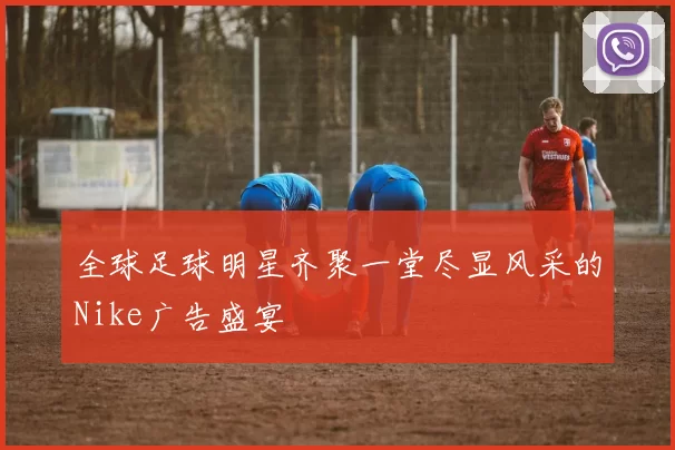 全球足球明星齐聚一堂尽显风采的Nike广告盛宴
