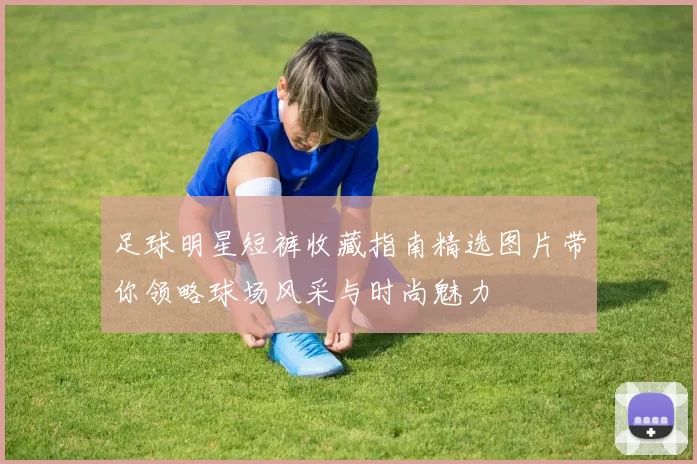 足球明星短裤收藏指南精选图片带你领略球场风采与时尚魅力