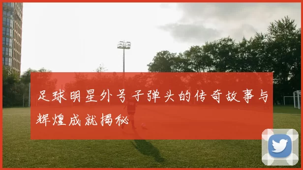 足球明星外号子弹头的传奇故事与辉煌成就揭秘