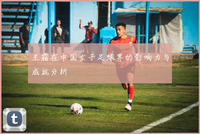 王霜在中国女子足球界的影响力与成就分析