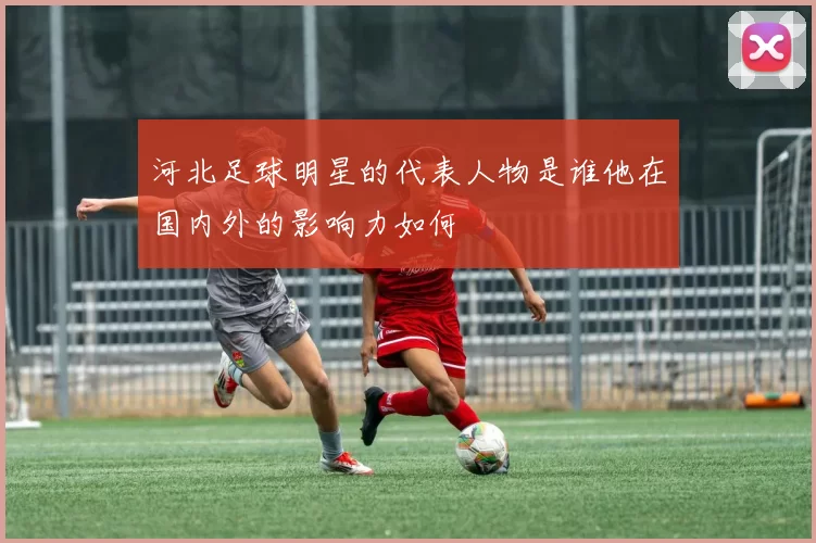 河北足球明星的代表人物是谁他在国内外的影响力如何