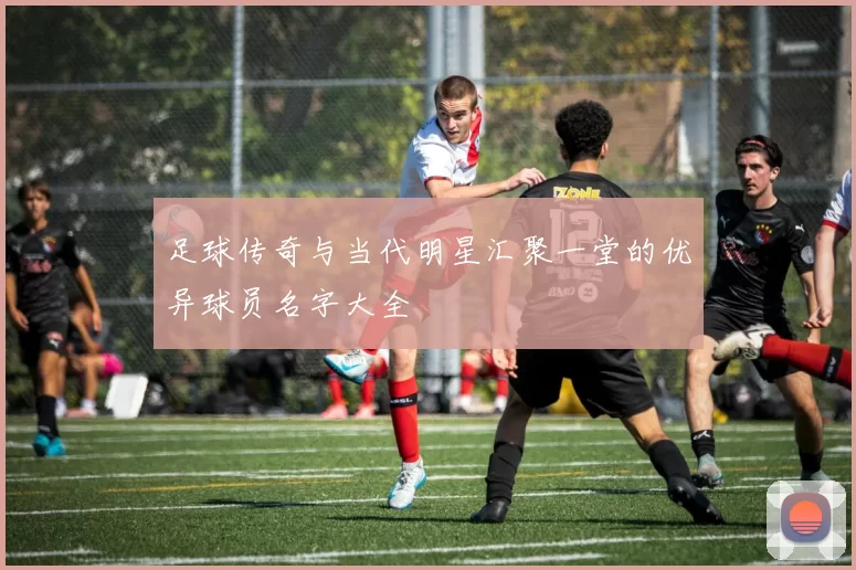 足球传奇与当代明星汇聚一堂的优异球员名字大全