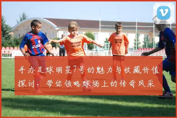 手办足球明星7号的魅力与收藏价值探讨，带你领略球场上的传奇风采