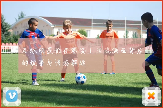 足球明星们在赛场上泪流满面背后的故事与情感解读