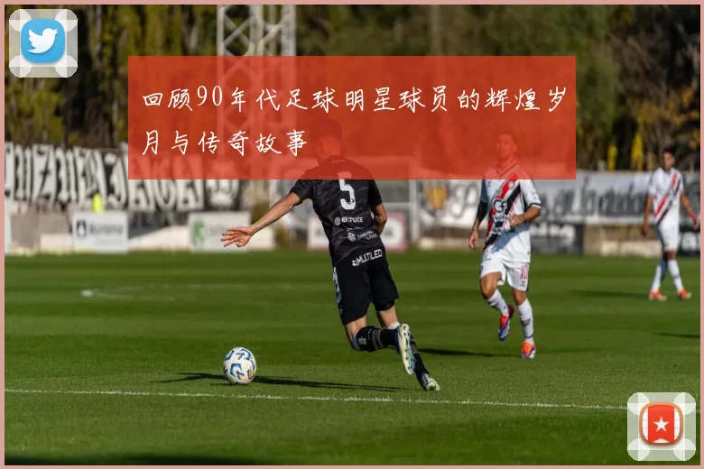 回顾90年代足球明星球员的辉煌岁月与传奇故事