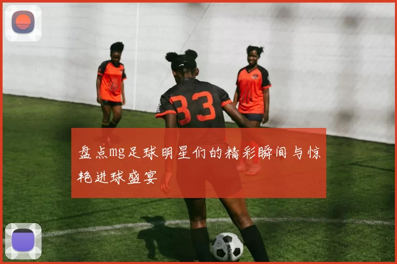 盘点mg足球明星们的精彩瞬间与惊艳进球盛宴