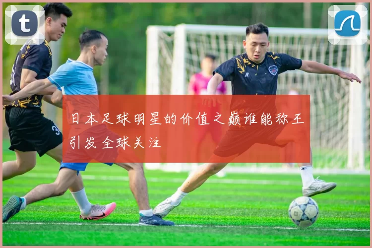 日本足球明星的价值之巅谁能称王引发全球关注