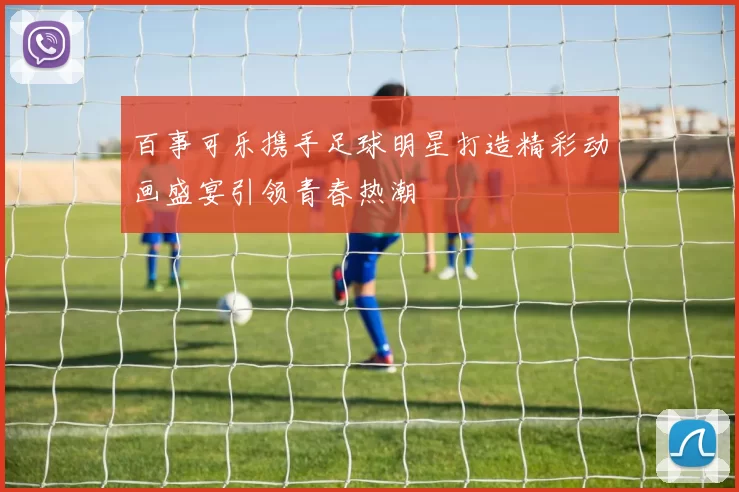 百事可乐携手足球明星打造精彩动画盛宴引领青春热潮