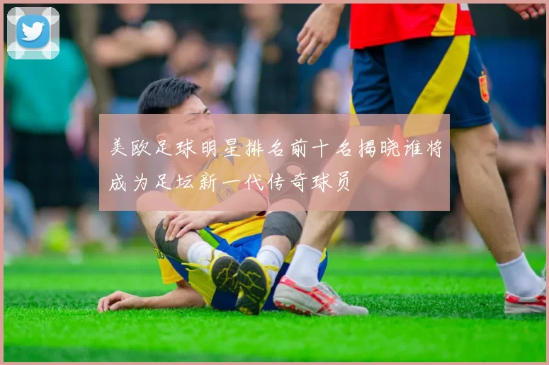 美欧足球明星排名前十名揭晓谁将成为足坛新一代传奇球员