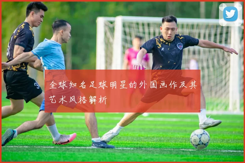 全球知名足球明星的外国画作及其艺术风格解析