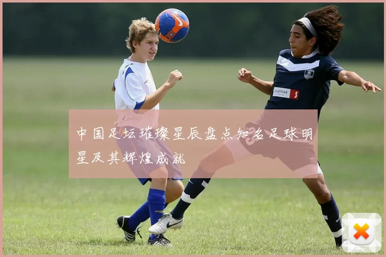 中国足坛璀璨星辰盘点知名足球明星及其辉煌成就
