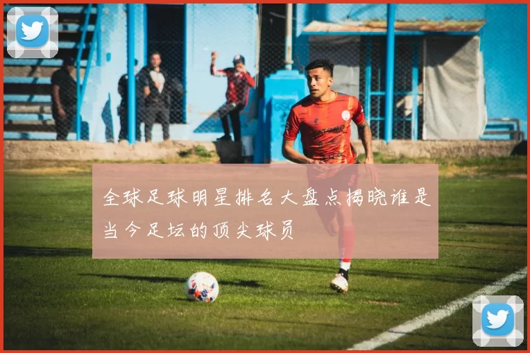 全球足球明星排名大盘点揭晓谁是当今足坛的顶尖球员