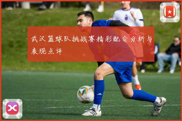 武汉篮球队挑战赛精彩配合分析与表现点评