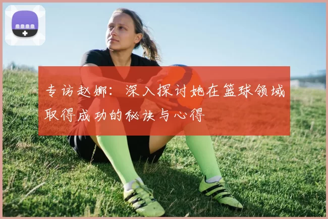 专访赵娜：深入探讨她在篮球领域取得成功的秘诀与心得