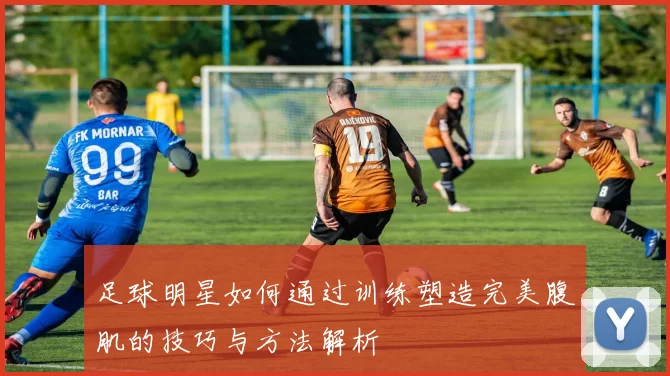足球明星如何通过训练塑造完美腹肌的技巧与方法解析