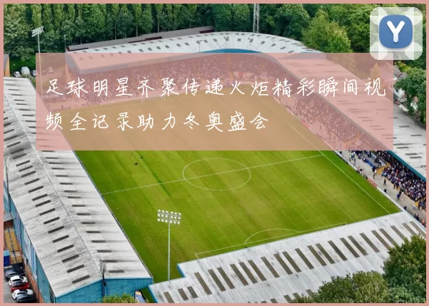 足球明星齐聚传递火炬精彩瞬间视频全记录助力冬奥盛会