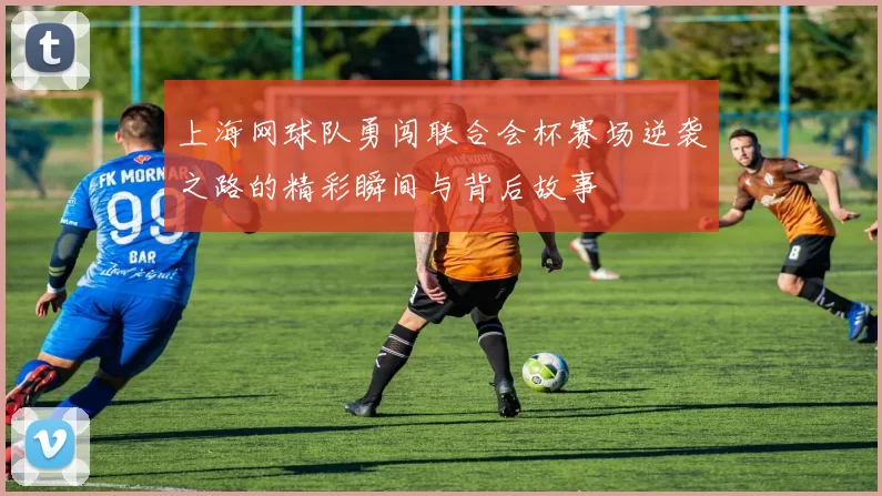 上海网球队勇闯联合会杯赛场逆袭之路的精彩瞬间与背后故事