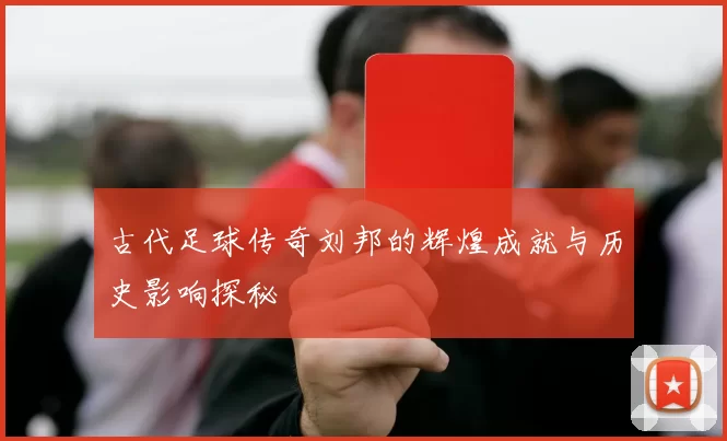 古代足球传奇刘邦的辉煌成就与历史影响探秘