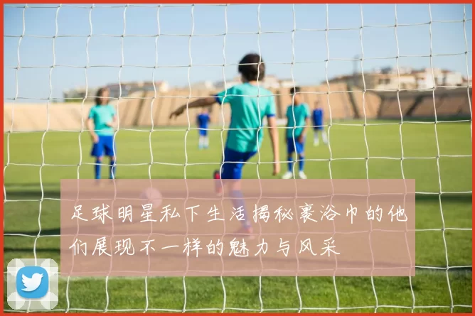 足球明星私下生活揭秘裹浴巾的他们展现不一样的魅力与风采