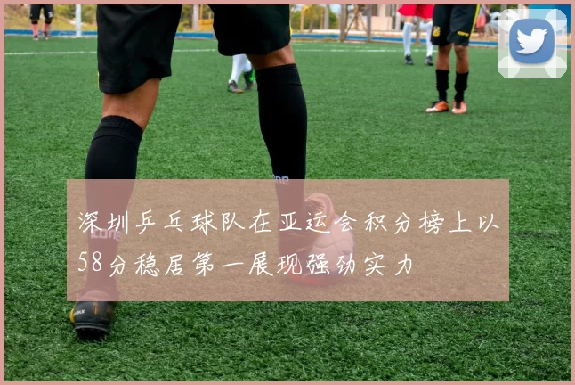 深圳乒乓球队在亚运会积分榜上以58分稳居第一展现强劲实力