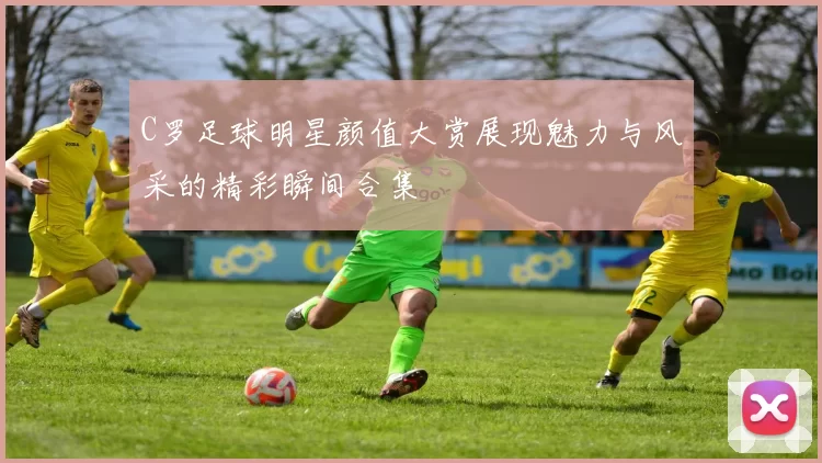 C罗足球明星颜值大赏展现魅力与风采的精彩瞬间合集